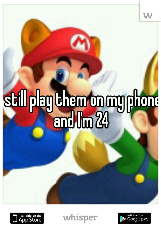 I still play them on my phone and I'm 24