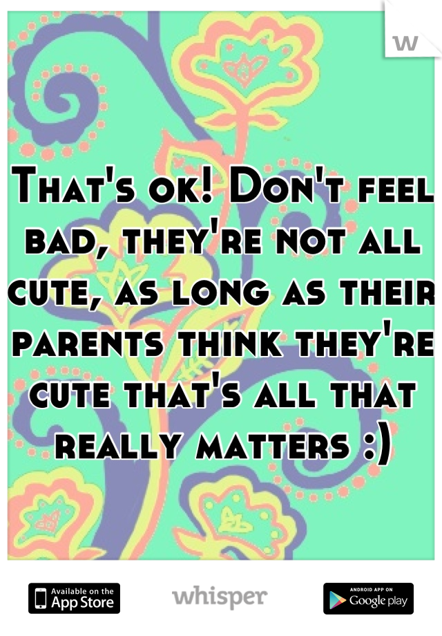 That's ok! Don't feel bad, they're not all cute, as long as their parents think they're cute that's all that really matters :)