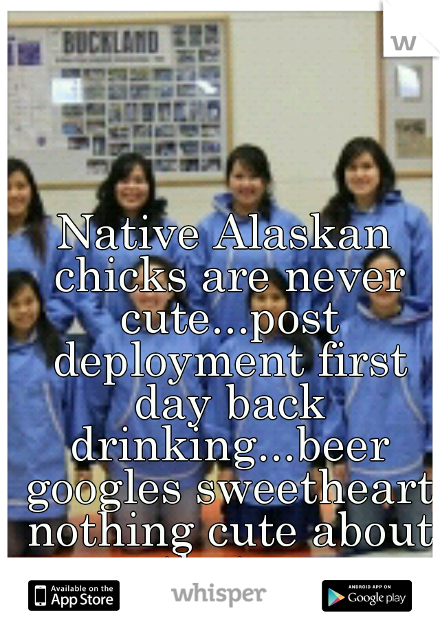 Native Alaskan chicks are never cute...post deployment first day back drinking...beer googles sweetheart nothing cute about that....