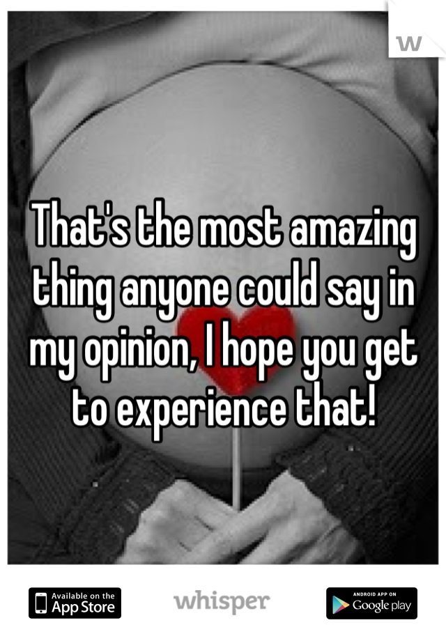 That's the most amazing thing anyone could say in my opinion, I hope you get to experience that!