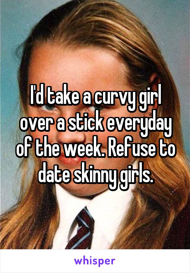 I'd take a curvy girl over a stick everyday of the week. Refuse to date skinny girls.