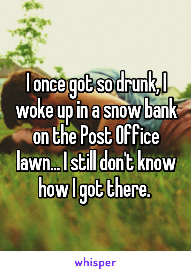 I once got so drunk, I woke up in a snow bank on the Post Office lawn... I still don't know how I got there. 