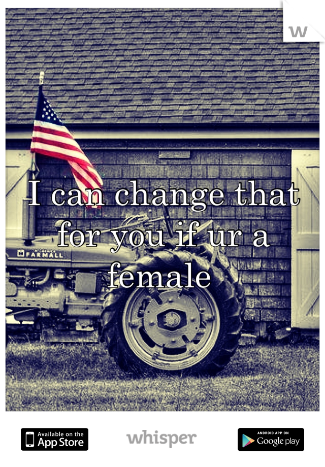 I can change that for you if ur a female 