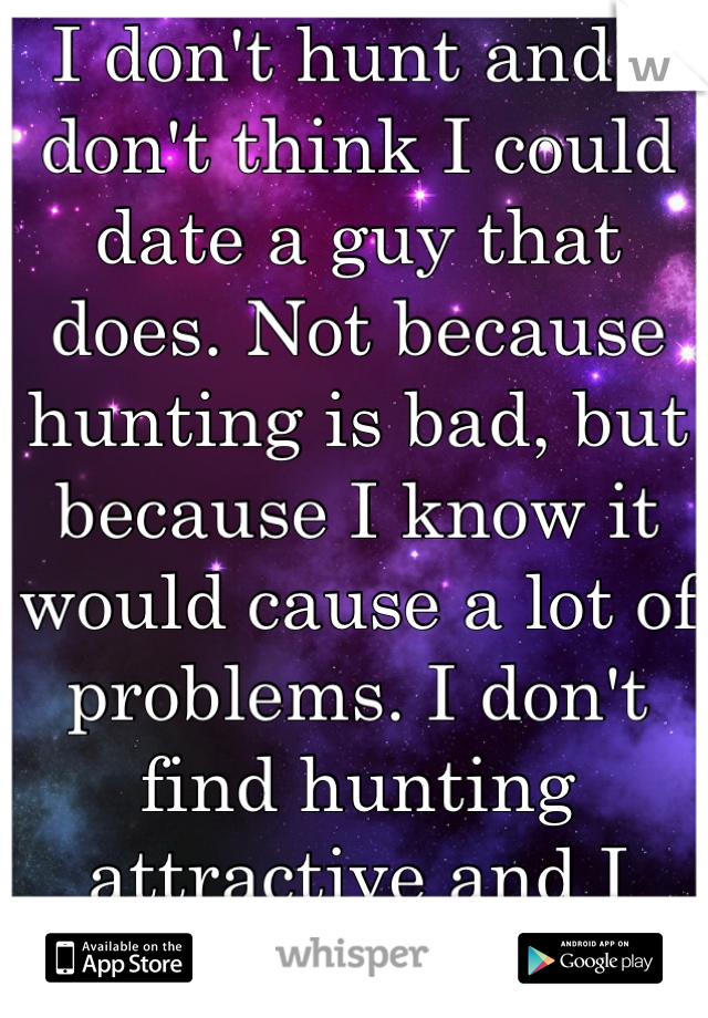 I don't hunt and I don't think I could date a guy that does. Not because hunting is bad, but because I know it would cause a lot of problems. I don't find hunting attractive and I never have. 