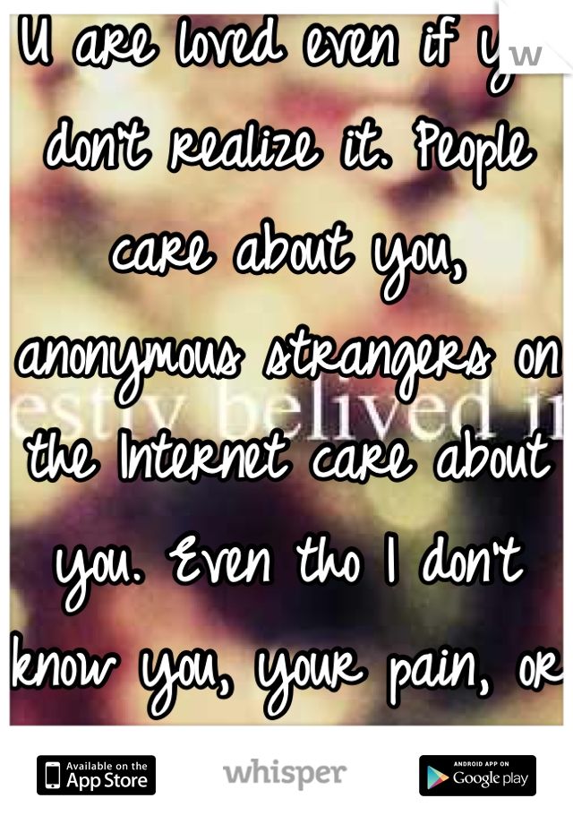 U are loved even if you don't realize it. People care about you, anonymous strangers on the Internet care about you. Even tho I don't know you, your pain, or your struggle I still care