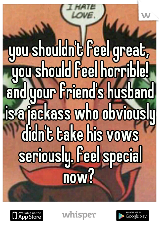 you shouldn't feel great, you should feel horrible! and your friend's husband is a jackass who obviously didn't take his vows seriously. feel special now? 