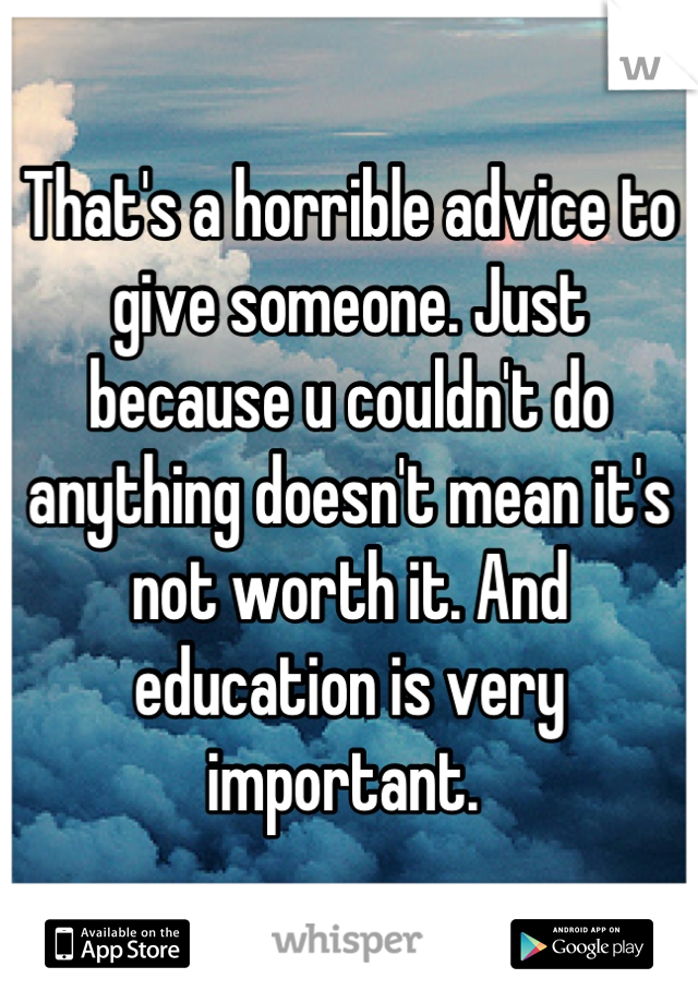That's a horrible advice to give someone. Just because u couldn't do anything doesn't mean it's not worth it. And education is very important. 