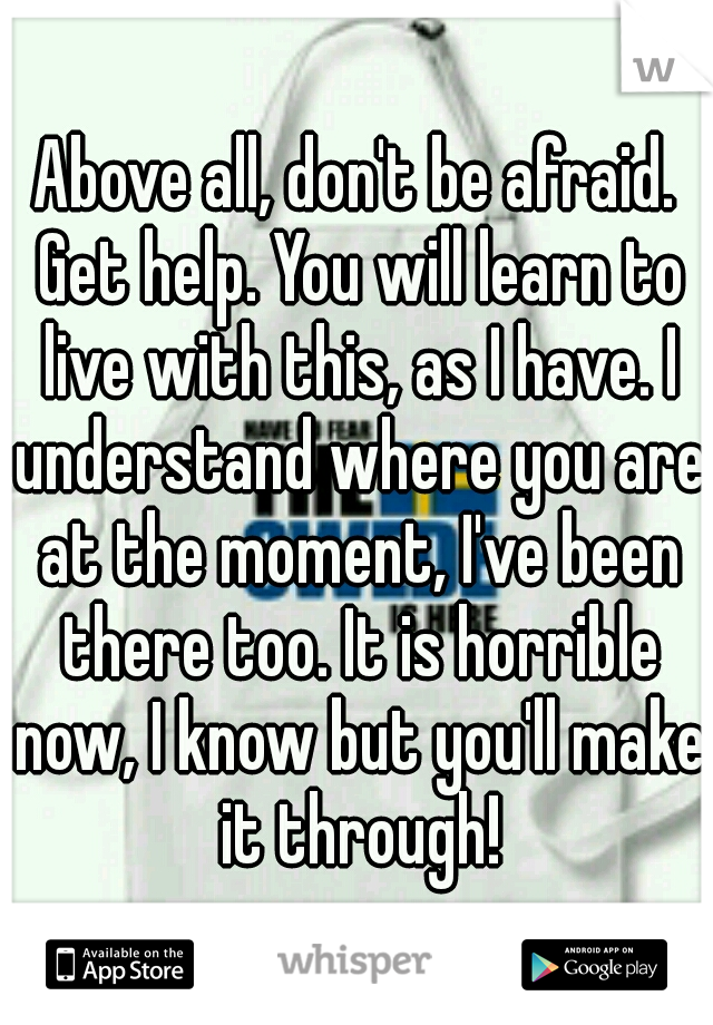 Above all, don't be afraid. Get help. You will learn to live with this, as I have. I understand where you are at the moment, I've been there too. It is horrible now, I know but you'll make it through!
