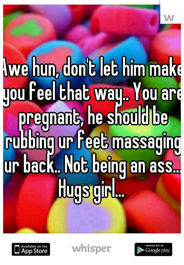 Awe hun, don't let him make you feel that way.. You are pregnant, he should be rubbing ur feet massaging ur back.. Not being an ass... Hugs girl... 
