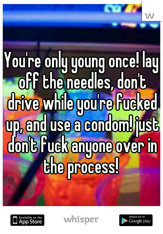 You're only young once! lay off the needles, don't drive while you're fucked up, and use a condom! just don't fuck anyone over in the process! 