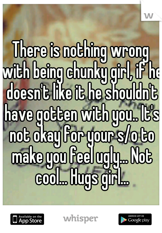 There is nothing wrong with being chunky girl, if he doesn't like it he shouldn't have gotten with you.. It's not okay for your s/o to make you feel ugly... Not cool... Hugs girl...