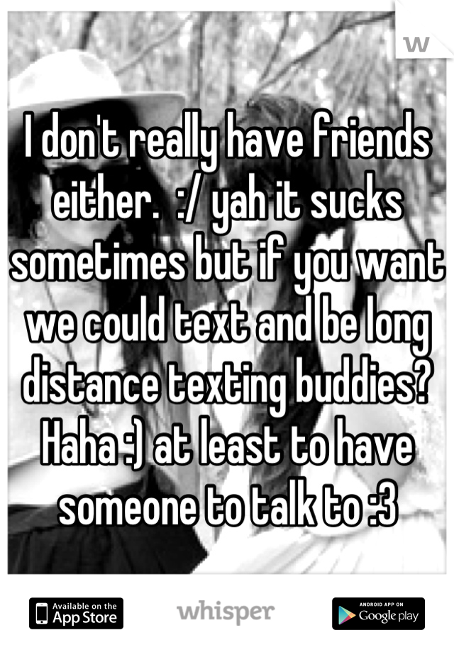I don't really have friends either.  :/ yah it sucks sometimes but if you want we could text and be long distance texting buddies? Haha :) at least to have someone to talk to :3