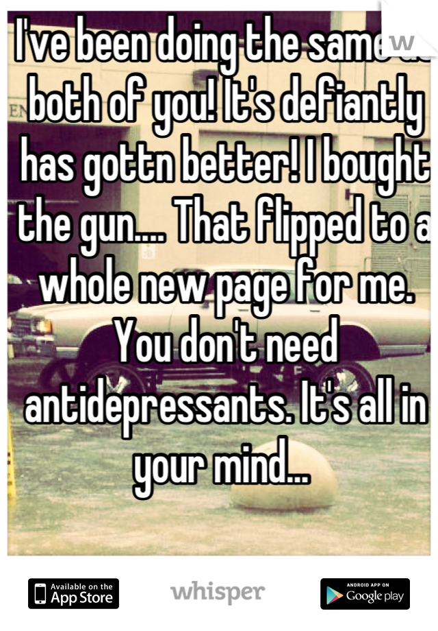 I've been doing the same as both of you! It's defiantly has gottn better! I bought the gun.... That flipped to a whole new page for me. You don't need antidepressants. It's all in your mind... 