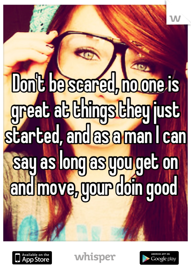 Don't be scared, no one is great at things they just started, and as a man I can say as long as you get on and move, your doin good 