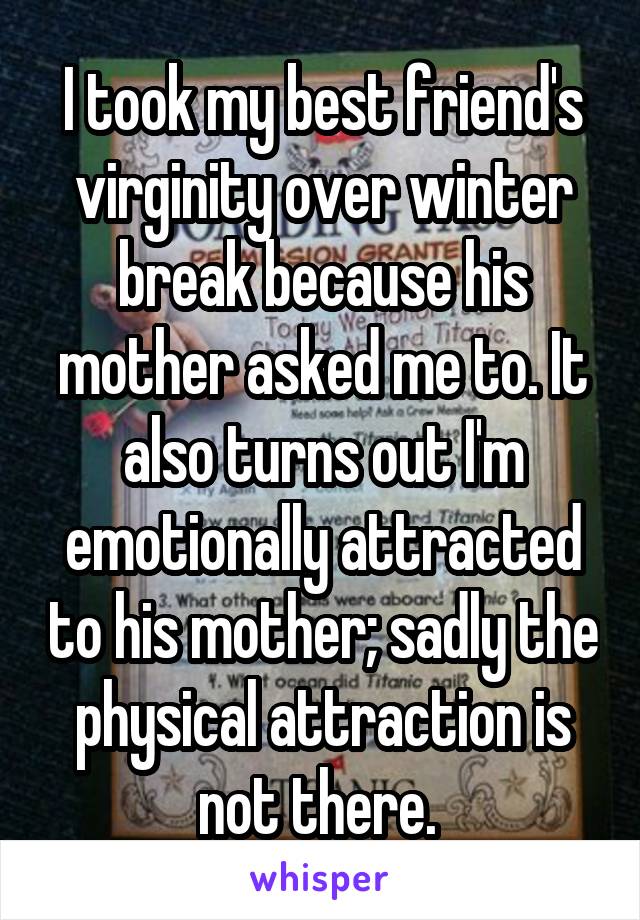 I took my best friend's virginity over winter break because his mother asked me to. It also turns out I'm emotionally attracted to his mother; sadly the physical attraction is not there. 