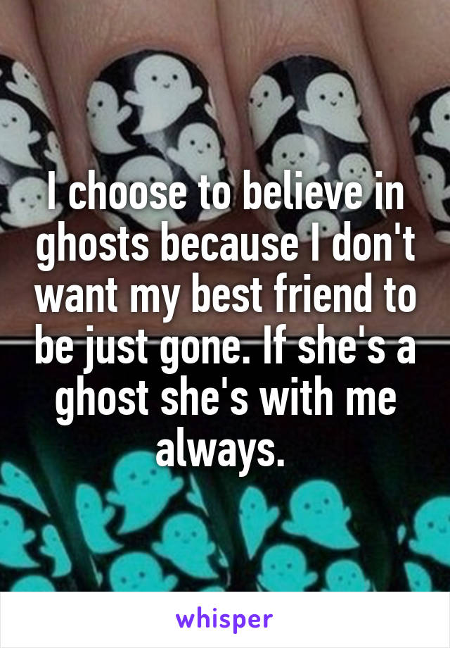 I choose to believe in ghosts because I don't want my best friend to be just gone. If she's a ghost she's with me always. 