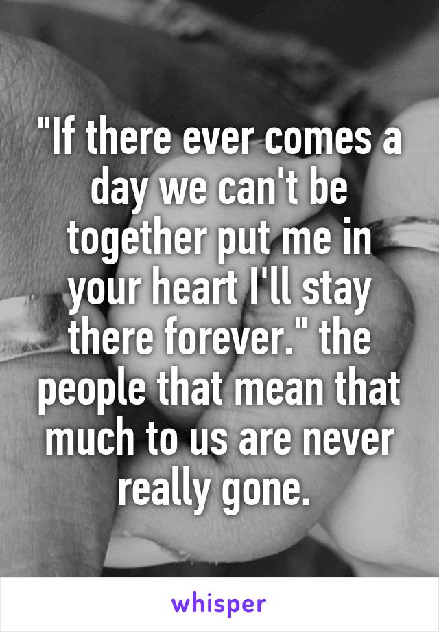 "If there ever comes a day we can't be together put me in your heart I'll stay there forever." the people that mean that much to us are never really gone. 