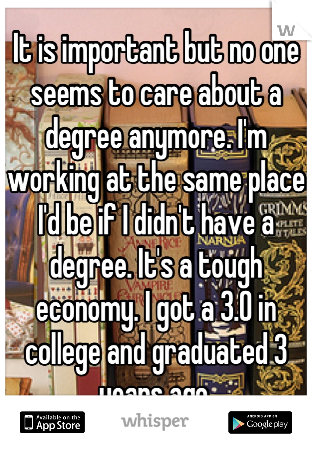 It is important but no one seems to care about a degree anymore. I'm working at the same place I'd be if I didn't have a degree. It's a tough economy. I got a 3.0 in college and graduated 3 years ago.