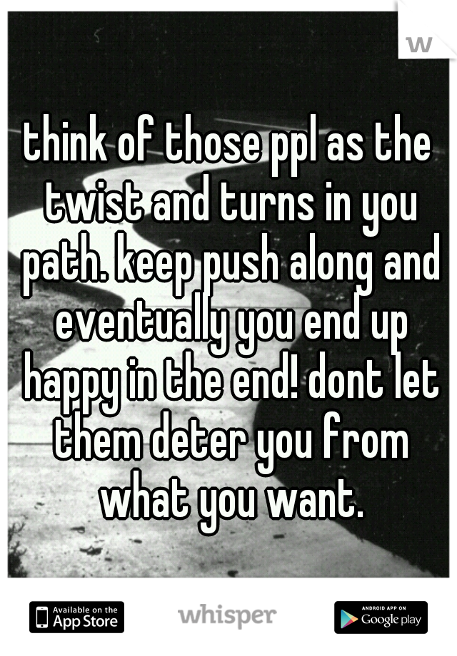 think of those ppl as the twist and turns in you path. keep push along and eventually you end up happy in the end! dont let them deter you from what you want.