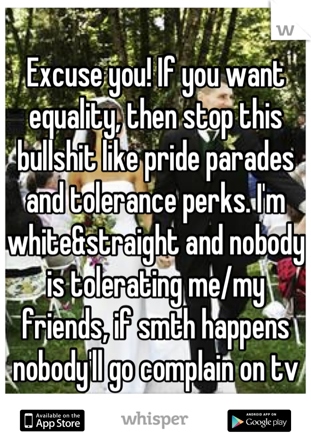 Excuse you! If you want equality, then stop this bullshit like pride parades and tolerance perks. I'm white&straight and nobody is tolerating me/my friends, if smth happens nobody'll go complain on tv