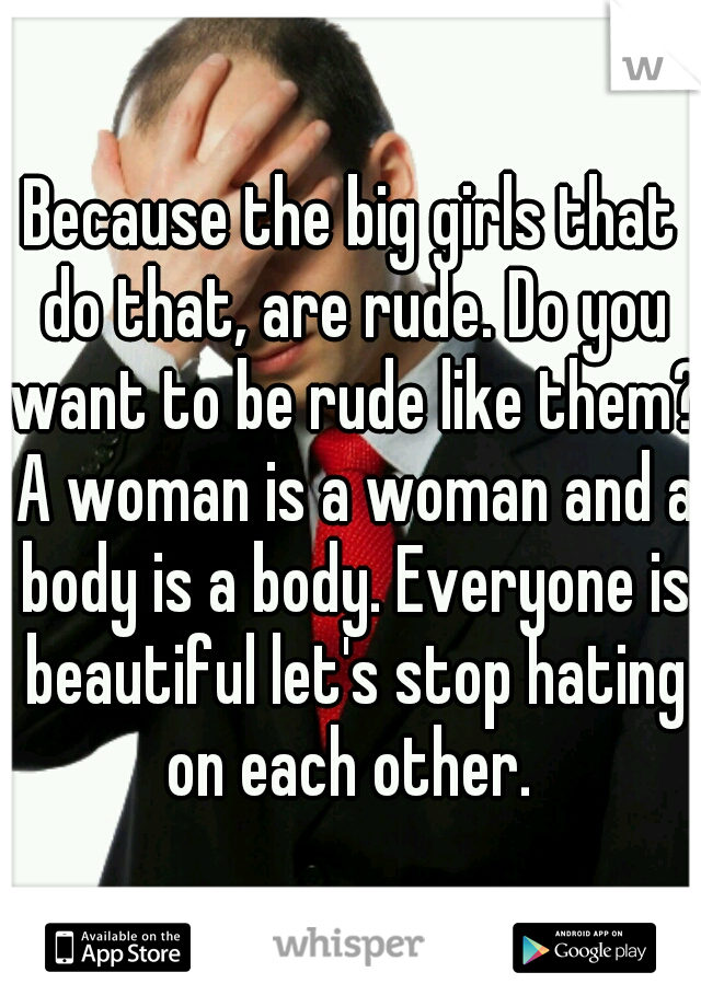 Because the big girls that do that, are rude. Do you want to be rude like them? A woman is a woman and a body is a body. Everyone is beautiful let's stop hating on each other. 