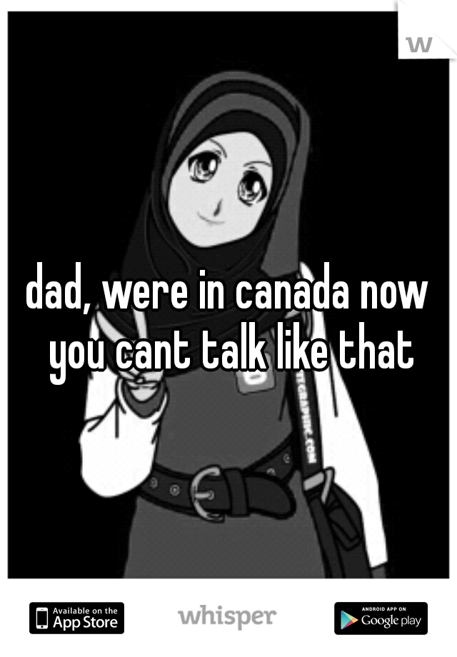 dad, were in canada now you cant talk like that