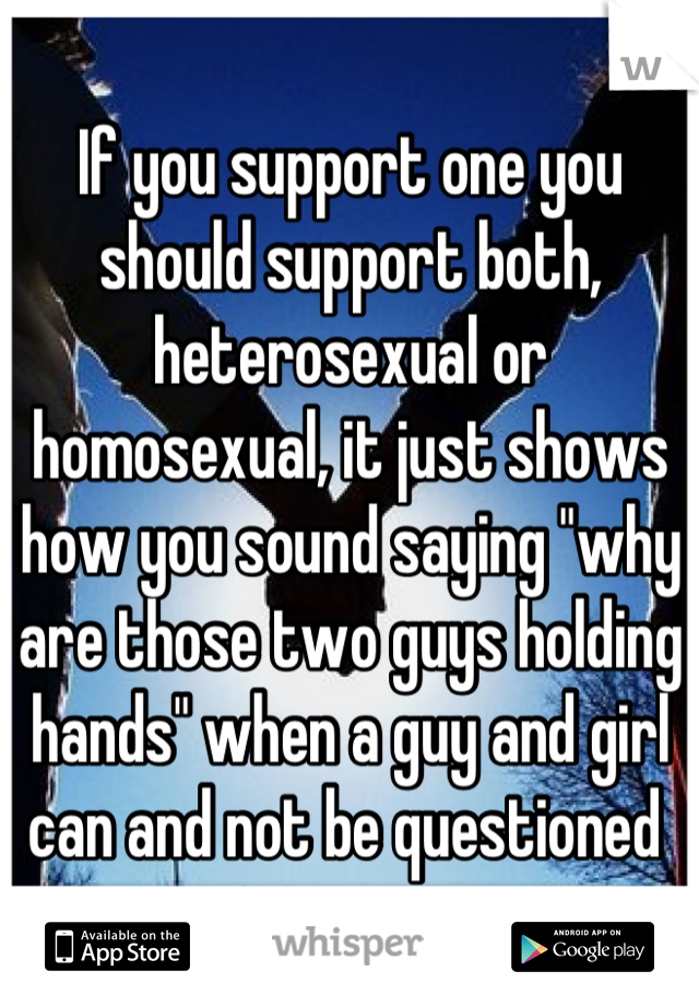 If you support one you should support both, heterosexual or homosexual, it just shows how you sound saying "why are those two guys holding hands" when a guy and girl can and not be questioned 