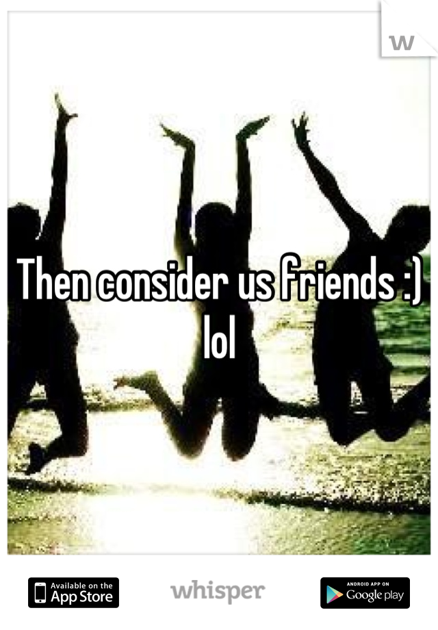 Then consider us friends :) lol