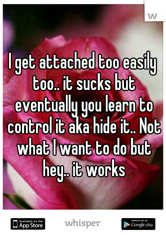 I get attached too easily too.. it sucks but eventually you learn to control it aka hide it.. Not what I want to do but hey.. it works