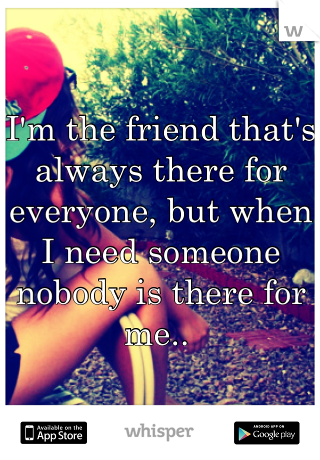 I'm the friend that's always there for everyone, but when I need someone nobody is there for me.. 