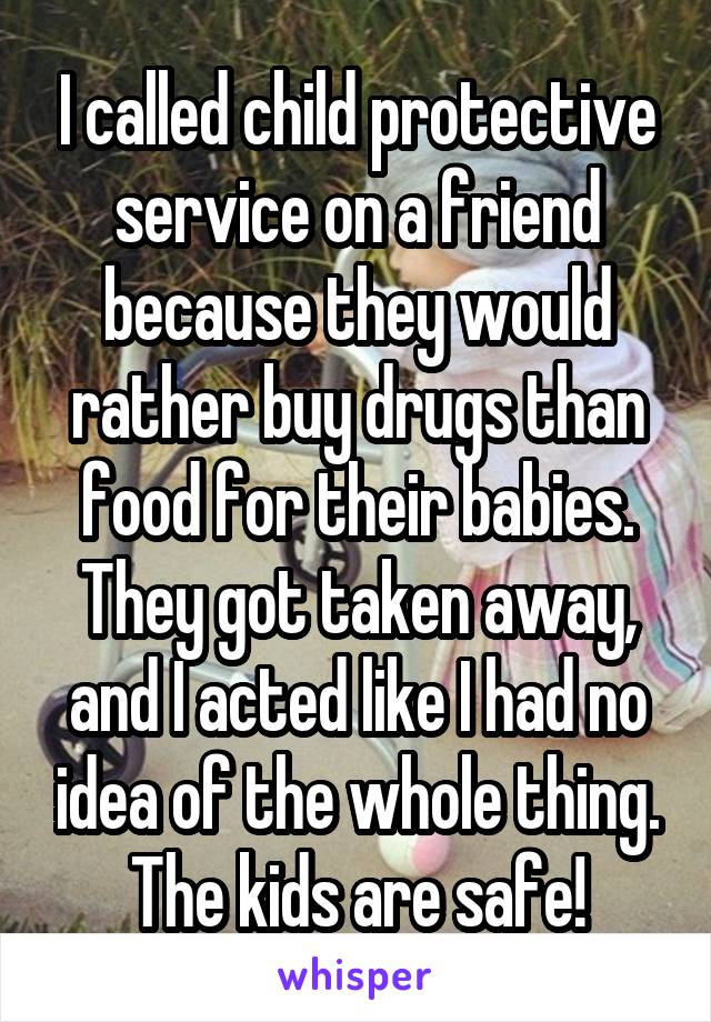 I called child protective service on a friend because they would rather buy drugs than food for their babies. They got taken away, and I acted like I had no idea of the whole thing. The kids are safe!