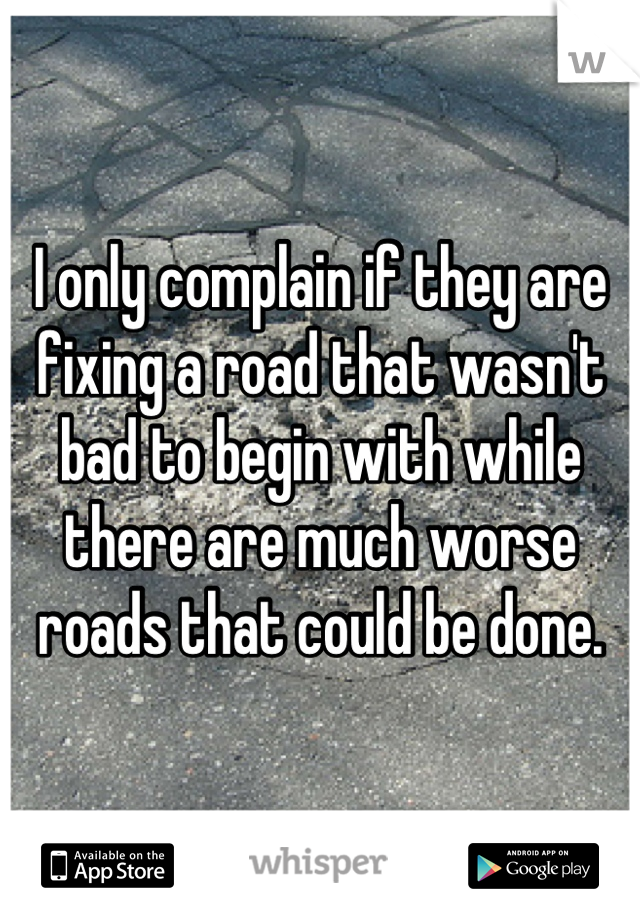 I only complain if they are fixing a road that wasn't bad to begin with while there are much worse roads that could be done.