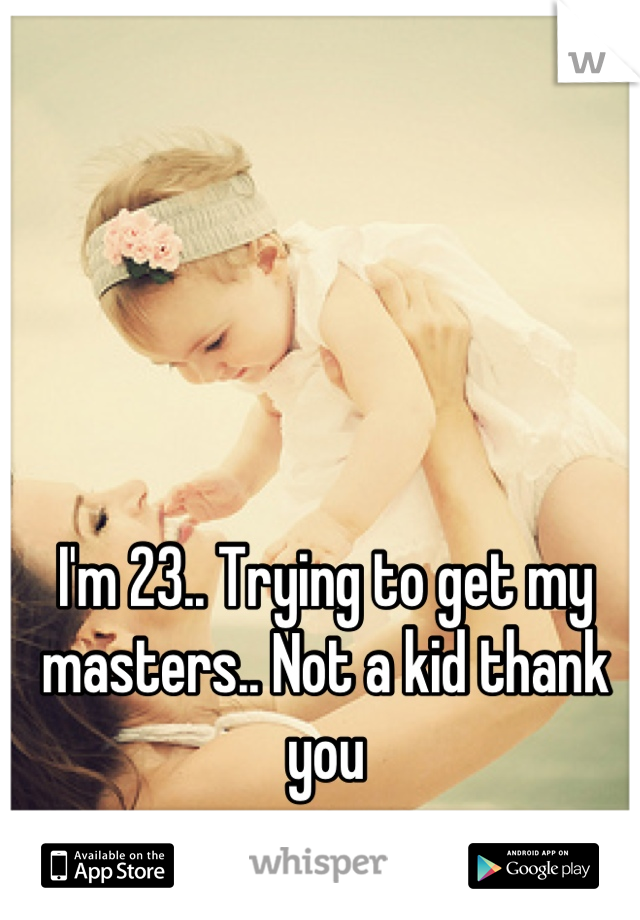 I'm 23.. Trying to get my masters.. Not a kid thank you