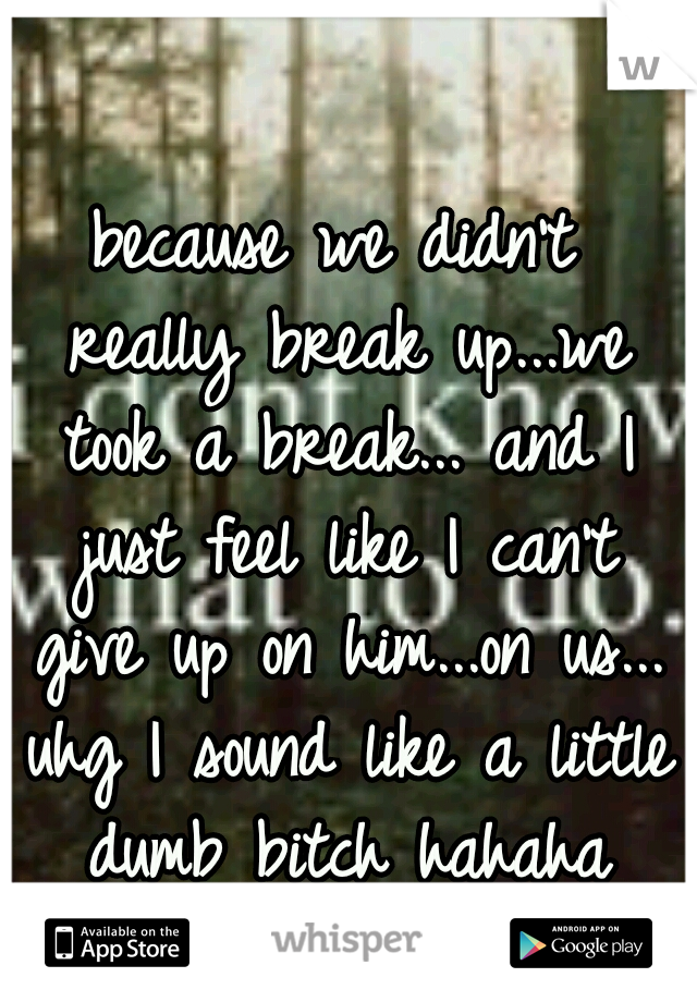 because we didn't really break up...we took a break... and I just feel like I can't give up on him...on us... uhg I sound like a little dumb bitch hahaha