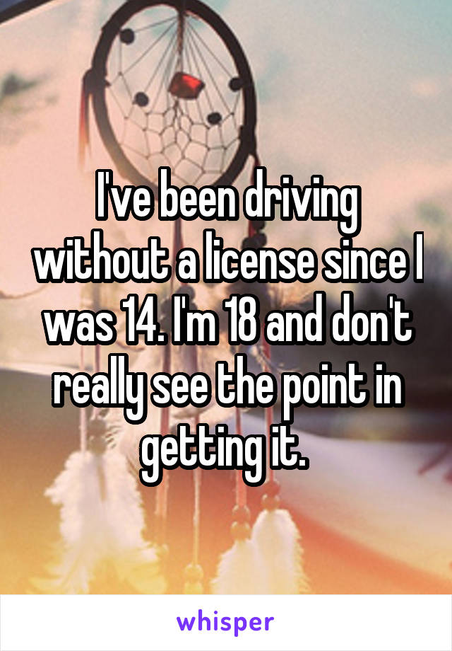 I've been driving without a license since I was 14. I'm 18 and don't really see the point in getting it. 