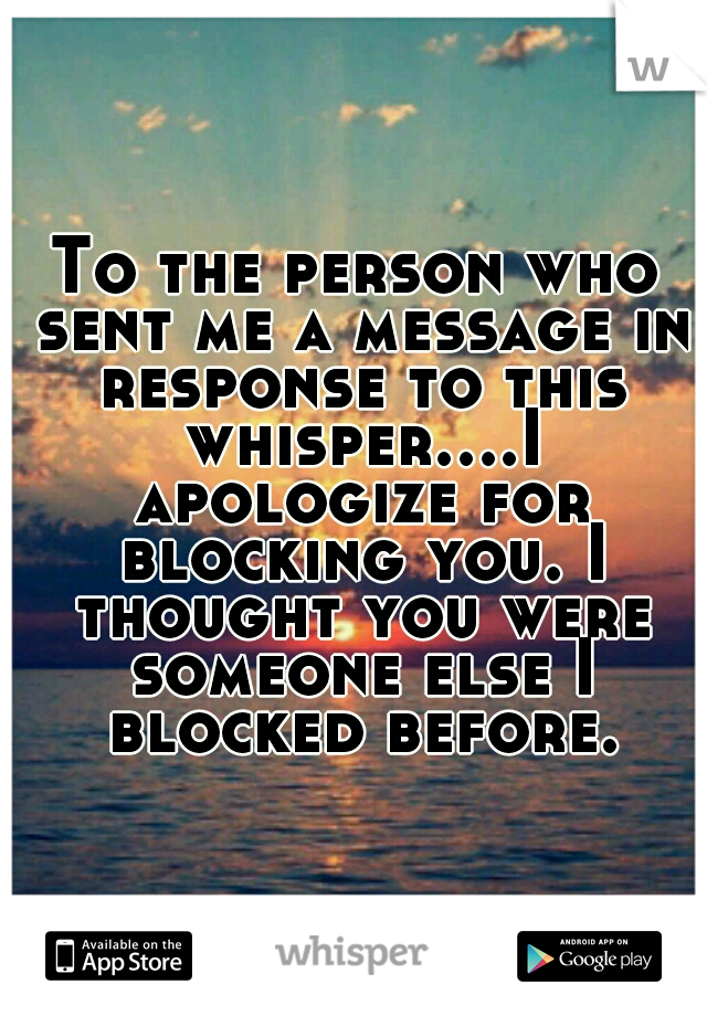 To the person who sent me a message in response to this whisper....I apologize for blocking you. I thought you were someone else I blocked before.