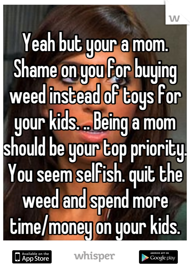 Yeah but your a mom. Shame on you for buying weed instead of toys for your kids. .. Being a mom should be your top priority. You seem selfish. quit the weed and spend more time/money on your kids.