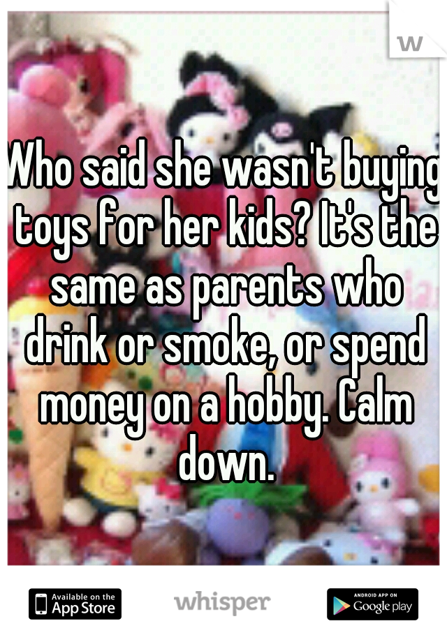 Who said she wasn't buying toys for her kids? It's the same as parents who drink or smoke, or spend money on a hobby. Calm down.