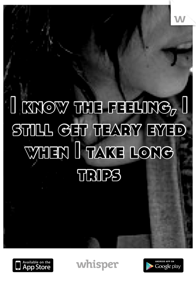 I know the feeling, I still get teary eyed when I take long trips