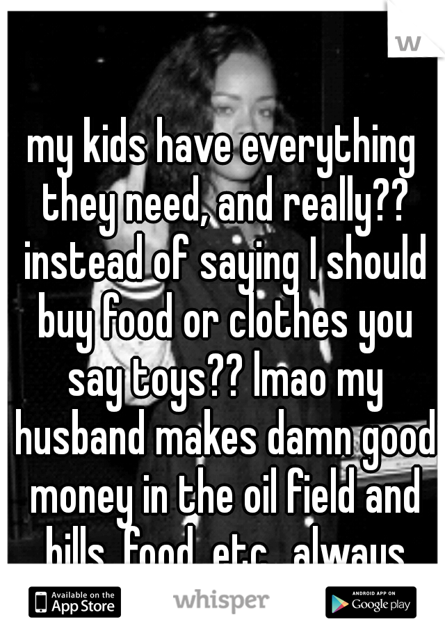my kids have everything they need, and really?? instead of saying I should buy food or clothes you say toys?? lmao my husband makes damn good money in the oil field and bills, food, etc.. always first