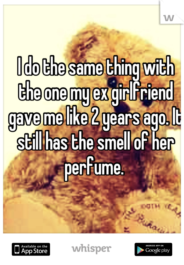 I do the same thing with the one my ex girlfriend gave me like 2 years ago. It still has the smell of her perfume. 