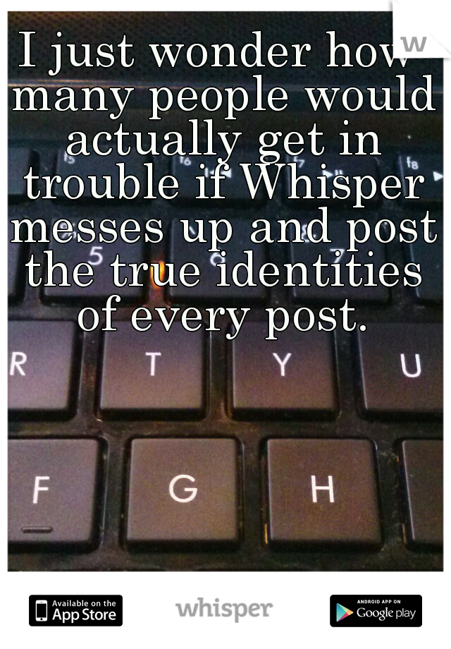 I just wonder how many people would actually get in trouble if Whisper messes up and post the true identities of every post.