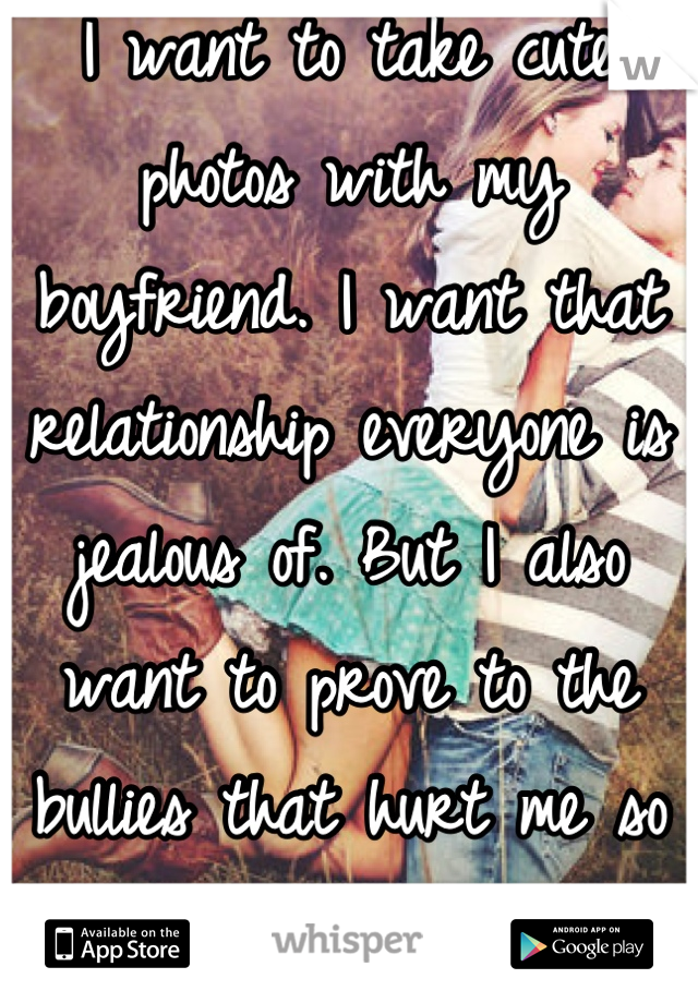 I want to take cute photos with my boyfriend. I want that relationship everyone is jealous of. But I also want to prove to the bullies that hurt me so much, look at me now. 
