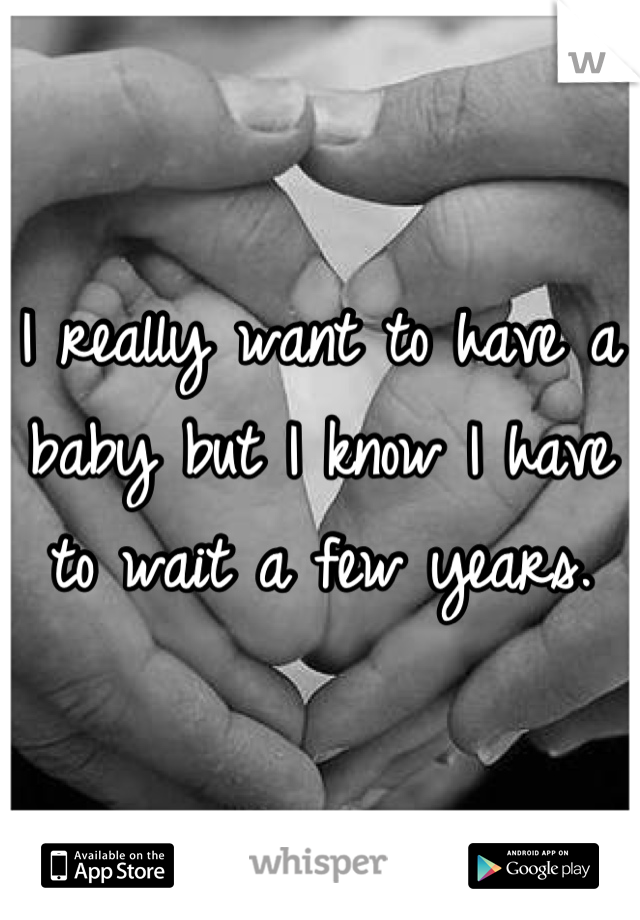 I really want to have a baby but I know I have to wait a few years.