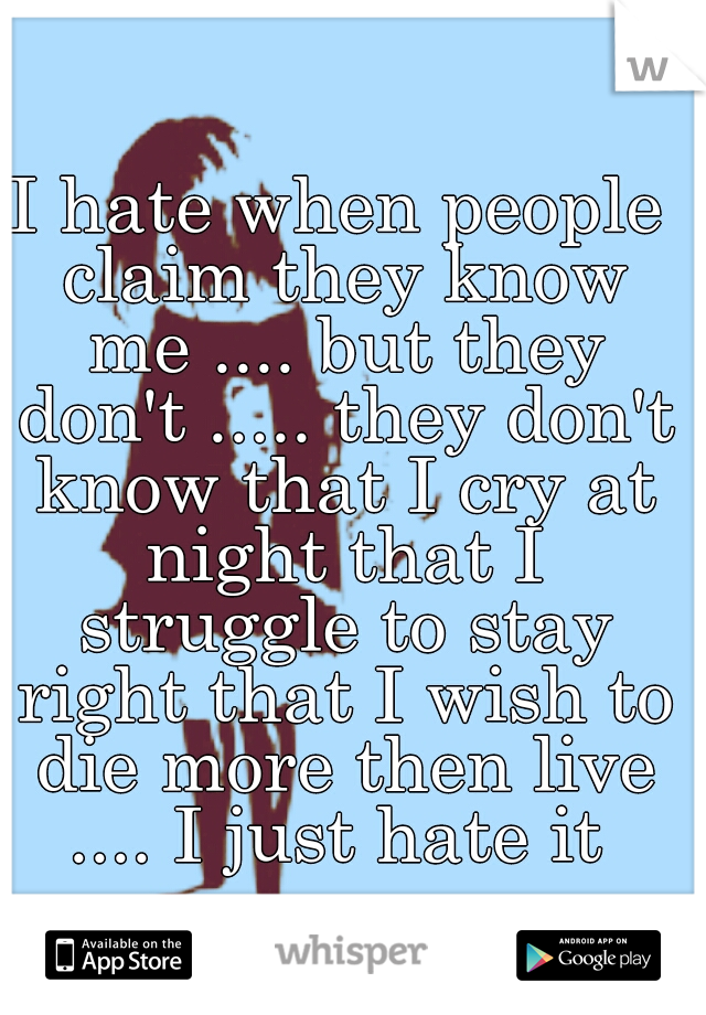 I hate when people claim they know me .... but they don't ..... they don't know that I cry at night that I struggle to stay right that I wish to die more then live .... I just hate it 