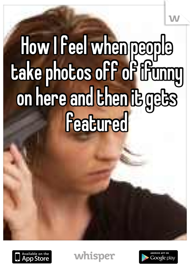 How I feel when people take photos off of ifunny on here and then it gets featured