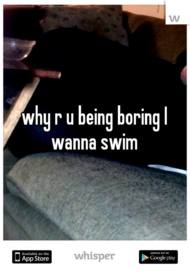 why r u being boring I wanna swim 