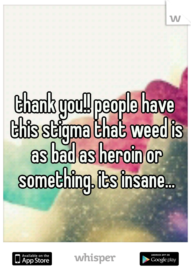 thank you!! people have this stigma that weed is as bad as heroin or something. its insane...