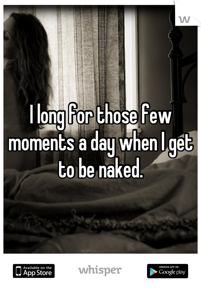 I long for those few moments a day when I get to be naked.