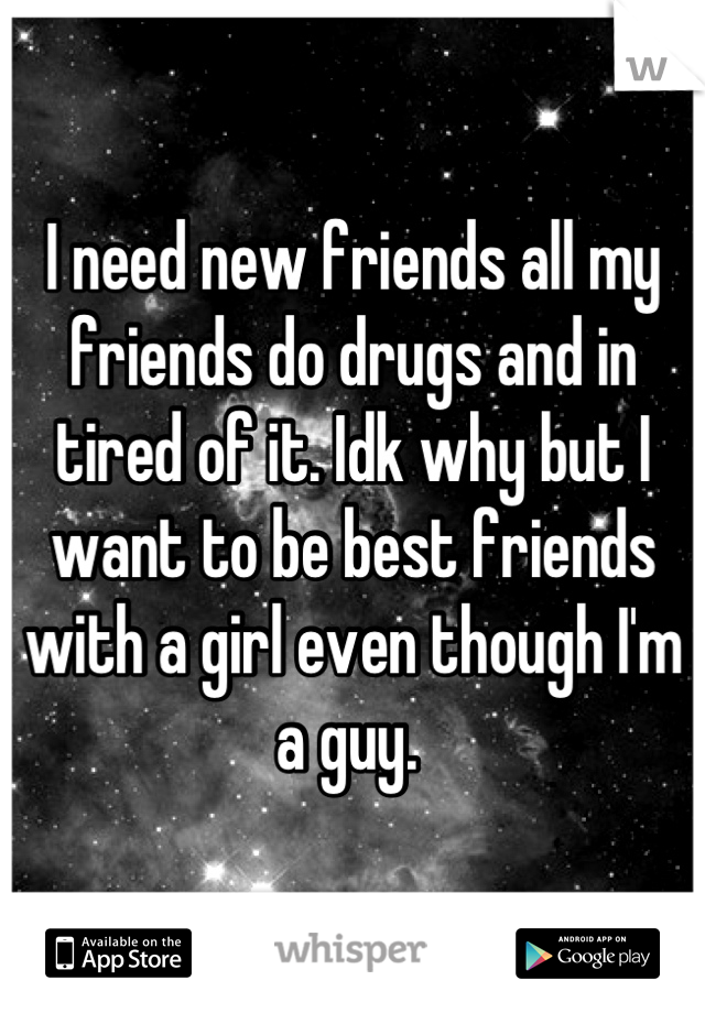 I need new friends all my friends do drugs and in tired of it. Idk why but I want to be best friends with a girl even though I'm a guy. 